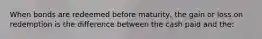 When bonds are redeemed before maturity, the gain or loss on redemption is the difference between the cash paid and the: