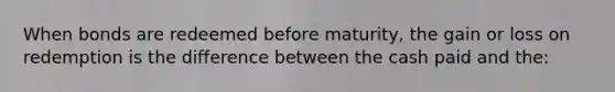 When bonds are redeemed before maturity, the gain or loss on redemption is the difference between the cash paid and the: