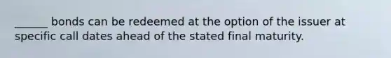 ______ bonds can be redeemed at the option of the issuer at specific call dates ahead of the stated final maturity.
