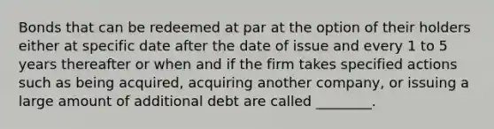 Bonds that can be redeemed at par at the option of their holders either at specific date after the date of issue and every 1 to 5 years thereafter or when and if the firm takes specified actions such as being​ acquired, acquiring another​ company, or issuing a large amount of additional debt are called​ ________.