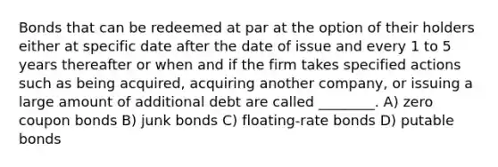 Bonds that can be redeemed at par at the option of their holders either at specific date after the date of issue and every 1 to 5 years thereafter or when and if the firm takes specified actions such as being acquired, acquiring another company, or issuing a large amount of additional debt are called ________. A) zero coupon bonds B) junk bonds C) floating-rate bonds D) putable bonds