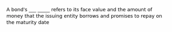 A bond's ___ _____ refers to its face value and the amount of money that the issuing entity borrows and promises to repay on the maturity date