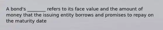 A bond's ________ refers to its face value and the amount of money that the issuing entity borrows and promises to repay on the maturity date