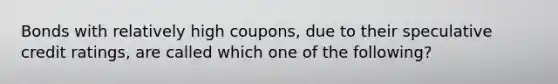 Bonds with relatively high coupons, due to their speculative credit ratings, are called which one of the following?