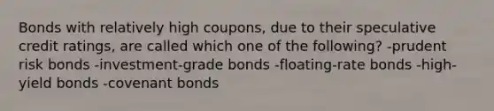 Bonds with relatively high coupons, due to their speculative credit ratings, are called which one of the following? -prudent risk bonds -investment-grade bonds -floating-rate bonds -high-yield bonds -covenant bonds