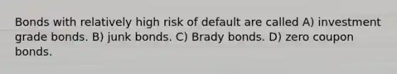 Bonds with relatively high risk of default are called A) investment grade bonds. B) junk bonds. C) Brady bonds. D) zero coupon bonds.