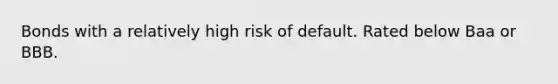 Bonds with a relatively high risk of default. Rated below Baa or BBB.