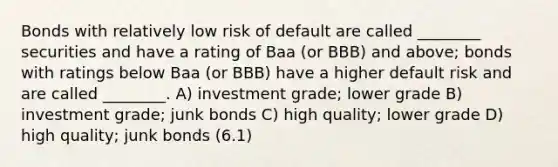 Bonds with relatively low risk of default are called ________ securities and have a rating of Baa (or BBB) and above; bonds with ratings below Baa (or BBB) have a higher default risk and are called ________. A) investment grade; lower grade B) investment grade; junk bonds C) high quality; lower grade D) high quality; junk bonds (6.1)