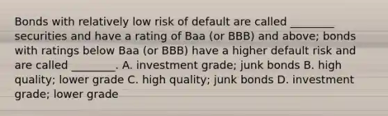 Bonds with relatively low risk of default are called​ ________ securities and have a rating of Baa​ (or BBB) and​ above; bonds with ratings below Baa​ (or BBB) have a higher default risk and are called​ ________. A. investment​ grade; junk bonds B. high​ quality; lower grade C. high​ quality; junk bonds D. investment​ grade; lower grade