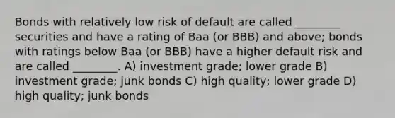 Bonds with relatively low risk of default are called ________ securities and have a rating of Baa (or BBB) and above; bonds with ratings below Baa (or BBB) have a higher default risk and are called ________. A) investment grade; lower grade B) investment grade; junk bonds C) high quality; lower grade D) high quality; junk bonds