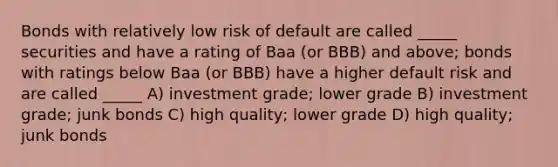 Bonds with relatively low risk of default are called _____ securities and have a rating of Baa (or BBB) and above; bonds with ratings below Baa (or BBB) have a higher default risk and are called _____ A) investment grade; lower grade B) investment grade; junk bonds C) high quality; lower grade D) high quality; junk bonds