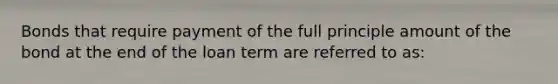 Bonds that require payment of the full principle amount of the bond at the end of the loan term are referred to as: