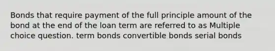 Bonds that require payment of the full principle amount of the bond at the end of the loan term are referred to as Multiple choice question. term bonds convertible bonds serial bonds