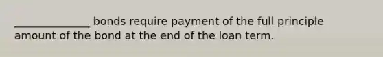 ______________ bonds require payment of the full principle amount of the bond at the end of the loan term.