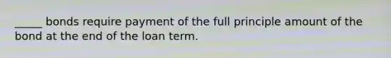 _____ bonds require payment of the full principle amount of the bond at the end of the loan term.