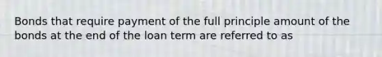 Bonds that require payment of the full principle amount of the bonds at the end of the loan term are referred to as