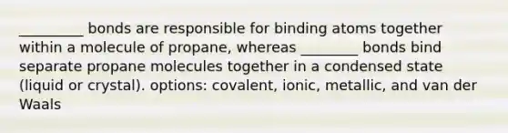 _________ bonds are responsible for binding atoms together within a molecule of propane, whereas ________ bonds bind separate propane molecules together in a condensed state (liquid or crystal). options: covalent, ionic, metallic, and van der Waals