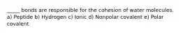 _____ bonds are responsible for the cohesion of water molecules. a) Peptide b) Hydrogen c) Ionic d) Nonpolar covalent e) Polar covalent