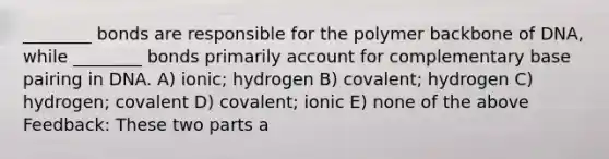 ________ bonds are responsible for the polymer backbone of DNA, while ________ bonds primarily account for complementary base pairing in DNA. A) ionic; hydrogen B) covalent; hydrogen C) hydrogen; covalent D) covalent; ionic E) none of the above Feedback: These two parts a