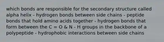 which bonds are responsible for the secondary structure called alpha helix - hydrogen bonds between side chains - peptide bonds that hold amino acids together - hydrogen bonds that form between the C = O & N - H groups in the backbone of a polypeptide - hydrophobic interactions between side chains