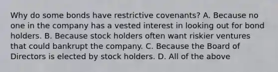 Why do some bonds have restrictive covenants? A. Because no one in the company has a vested interest in looking out for bond holders. B. Because stock holders often want riskier ventures that could bankrupt the company. C. Because the Board of Directors is elected by stock holders. D. All of the above