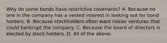 Why do some bonds have restrictive covenants? A. Because no one in the company has a vested interest in looking out for bond holders. B. Because stockholders often want riskier ventures that could bankrupt the company. C. Because the board of directors is elected by stock holders. D. All of the above.