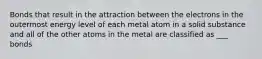 Bonds that result in the attraction between the electrons in the outermost energy level of each metal atom in a solid substance and all of the other atoms in the metal are classified as ___ bonds