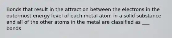 Bonds that result in the attraction between the electrons in the outermost energy level of each metal atom in a solid substance and all of the other atoms in the metal are classified as ___ bonds