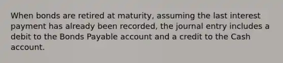 When bonds are retired at maturity, assuming the last interest payment has already been recorded, the journal entry includes a debit to the Bonds Payable account and a credit to the Cash account.