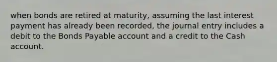 when bonds are retired at maturity, assuming the last interest payment has already been recorded, the journal entry includes a debit to the Bonds Payable account and a credit to the Cash account.