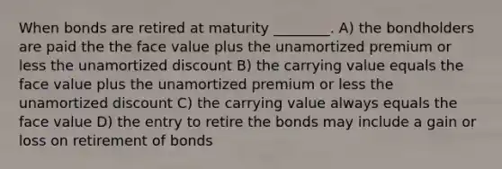 When bonds are retired at maturity ________. A) the bondholders are paid the the face value plus the unamortized premium or less the unamortized discount B) the carrying value equals the face value plus the unamortized premium or less the unamortized discount C) the carrying value always equals the face value D) the entry to retire the bonds may include a gain or loss on retirement of bonds