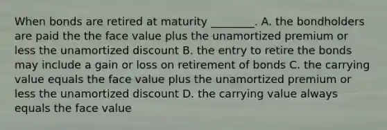 When bonds are retired at maturity​ ________. A. the bondholders are paid the the face value plus the unamortized premium or less the unamortized discount B. the entry to retire the bonds may include a gain or loss on retirement of bonds C. the carrying value equals the face value plus the unamortized premium or less the unamortized discount D. the carrying value always equals the face value