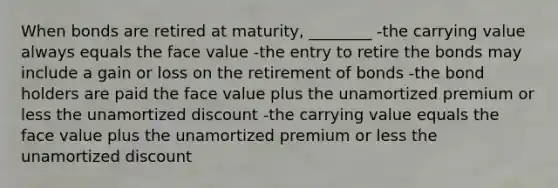 When bonds are retired at maturity, ________ -the carrying value always equals the face value -the entry to retire the bonds may include a gain or loss on the retirement of bonds -the bond holders are paid the face value plus the unamortized premium or less the unamortized discount -the carrying value equals the face value plus the unamortized premium or less the unamortized discount