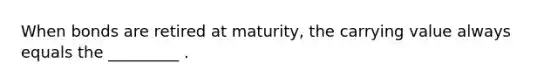 When bonds are retired at maturity, the carrying value always equals the _________ .