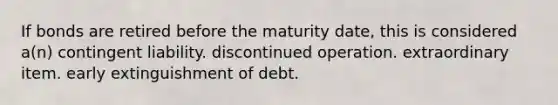 If bonds are retired before the maturity date, this is considered a(n) contingent liability. discontinued operation. extraordinary item. early extinguishment of debt.