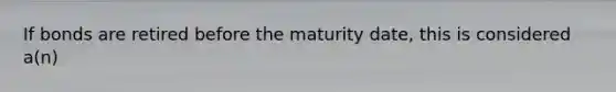 If bonds are retired before the maturity date, this is considered a(n)