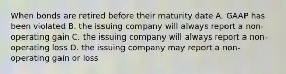 When bonds are retired before their maturity date A. GAAP has been violated B. the issuing company will always report a non-operating gain C. the issuing company will always report a non-operating loss D. the issuing company may report a non-operating gain or loss