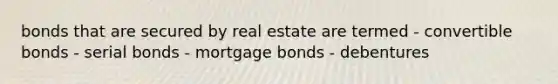 bonds that are secured by real estate are termed - convertible bonds - serial bonds - mortgage bonds - debentures