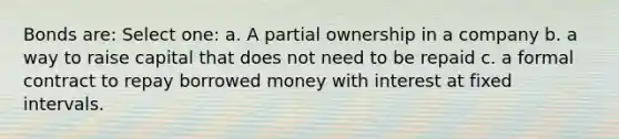 Bonds are: Select one: a. A partial ownership in a company b. a way to raise capital that does not need to be repaid c. a formal contract to repay borrowed money with interest at fixed intervals.