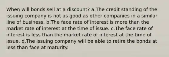 When will bonds sell at a discount? a.The credit standing of the issuing company is not as good as other companies in a similar line of business. b.The face rate of interest is more than the market rate of interest at the time of issue. c.The face rate of interest is less than the market rate of interest at the time of issue. d.The issuing company will be able to retire the bonds at less than face at maturity.