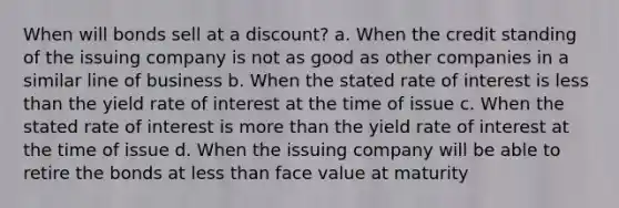 When will bonds sell at a discount? a. When the credit standing of the issuing company is not as good as other companies in a similar line of business b. When the stated rate of interest is less than the yield rate of interest at the time of issue c. When the stated rate of interest is more than the yield rate of interest at the time of issue d. When the issuing company will be able to retire the bonds at less than face value at maturity