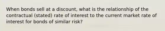 When bonds sell at a discount, what is the relationship of the contractual (stated) rate of interest to the current market rate of interest for bonds of similar risk?