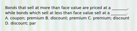 Bonds that sell at more than face value are priced at a ________, while bonds which sell at less than face value sell at a ________. A. coupon; premium B. discount; premium C. premium; discount D. discount; par