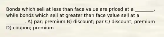 Bonds which sell at less than face value are priced at a ________, while bonds which sell at greater than face value sell at a ________. A) par; premium B) discount; par C) discount; premium D) coupon; premium