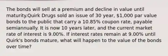 The bonds will sell at a premium and decline in value until maturity.Quirk Drugs sold an issue of 30 year, ​1,000 par value bonds to the public that carry a​ 10.85% coupon​ rate, payable semiannually. It is now 10 years​ later, and the current market rate of interest is​ 9.00%. If interest rates remain at​ 9.00% until​ Quirk's bonds​ mature, what will happen to the value of the bonds over​ time?