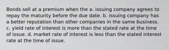 Bonds sell at a premium when the a. issuing company agrees to repay the maturity before the due date. b. issuing company has a better reputation than other companies in the same business. c. yield rate of interest is more than the stated rate at the time of issue. d. market rate of interest is less than the stated interest rate at the time of issue.