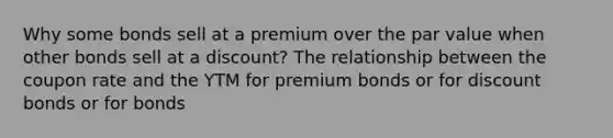 Why some bonds sell at a premium over the par value when <a href='https://www.questionai.com/knowledge/kawMOBRrUA-other-bonds' class='anchor-knowledge'>other bonds</a> sell at a discount? The relationship between the coupon rate and the YTM for premium bonds or for discount bonds or for bonds