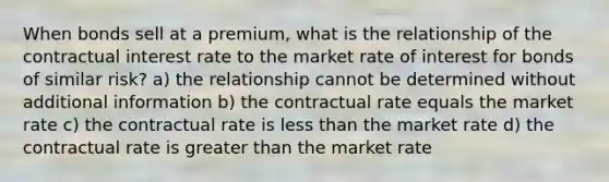 When bonds sell at a premium, what is the relationship of the contractual interest rate to the market rate of interest for bonds of similar risk? a) the relationship cannot be determined without additional information b) the contractual rate equals the market rate c) the contractual rate is less than the market rate d) the contractual rate is greater than the market rate