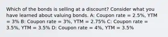 Which of the bonds is selling at a discount? Consider what you have learned about valuing bonds. A: Coupon rate = 2.5%, YTM = 3% B: Coupon rate = 3%, YTM = 2.75% C: Coupon rate = 3.5%, YTM = 3.5% D: Coupon rate = 4%, YTM = 3.5%