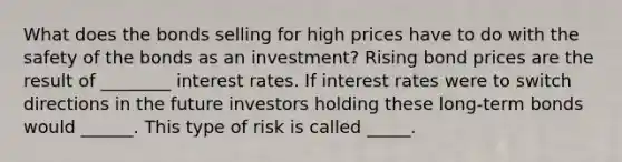 What does the bonds selling for high prices have to do with the safety of the bonds as an​ investment? Rising bond prices are the result of ________ interest rates. If interest rates were to switch directions in the future investors holding these​ long-term bonds would ______. This type of risk is called _____.